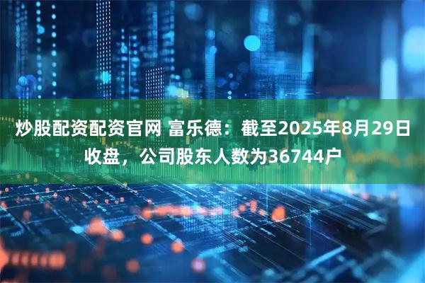 炒股配资配资官网 富乐德：截至2025年8月29日收盘，公司股东人数为36744户