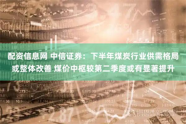 配资信息网 中信证券：下半年煤炭行业供需格局或整体改善 煤价中枢较第二季度或有显著提升