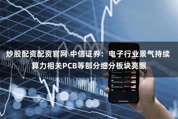 炒股配资配资官网 中信证券：电子行业景气持续 算力相关PCB等部分细分板块亮眼