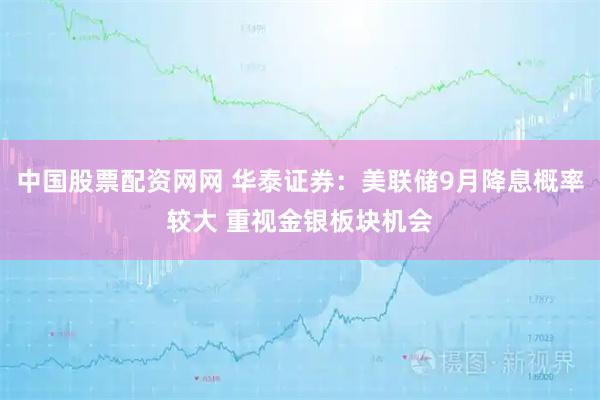 中国股票配资网网 华泰证券：美联储9月降息概率较大 重视金银板块机会
