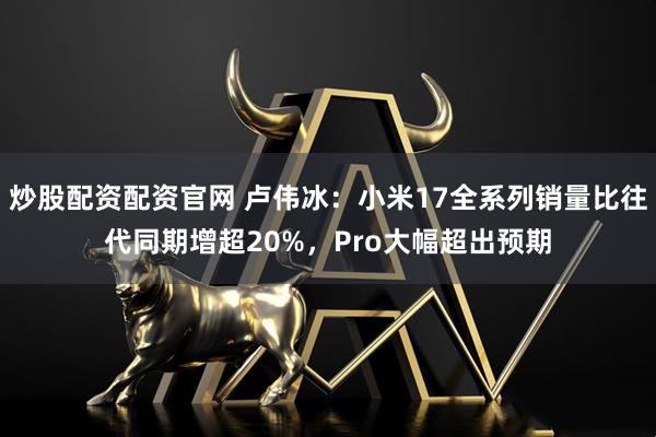 炒股配资配资官网 卢伟冰：小米17全系列销量比往代同期增超20%，Pro大幅超出预期