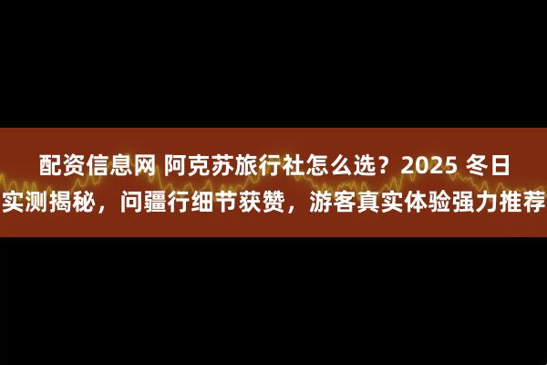 配资信息网 阿克苏旅行社怎么选？2025 冬日实测揭秘，问疆行细节获赞，游客真实体验强力推荐