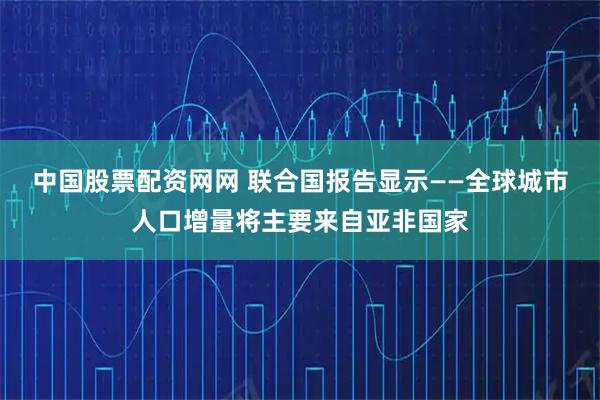 中国股票配资网网 联合国报告显示——全球城市人口增量将主要来自亚非国家