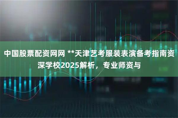 中国股票配资网网 **天津艺考服装表演备考指南资深学校2025解析，专业师资与