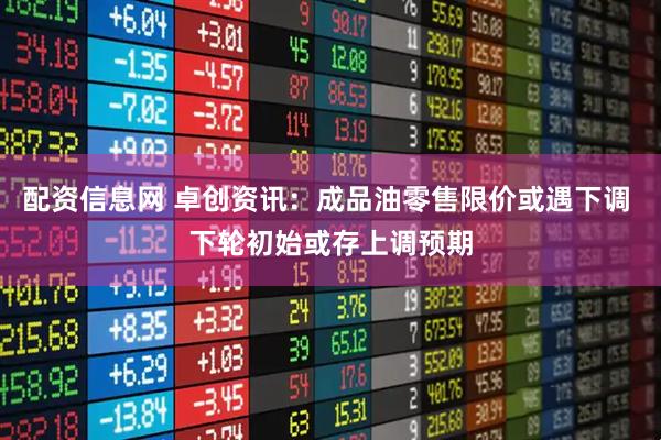 配资信息网 卓创资讯：成品油零售限价或遇下调 下轮初始或存上调预期