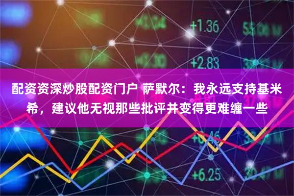 配资资深炒股配资门户 萨默尔：我永远支持基米希，建议他无视那些批评并变得更难缠一些