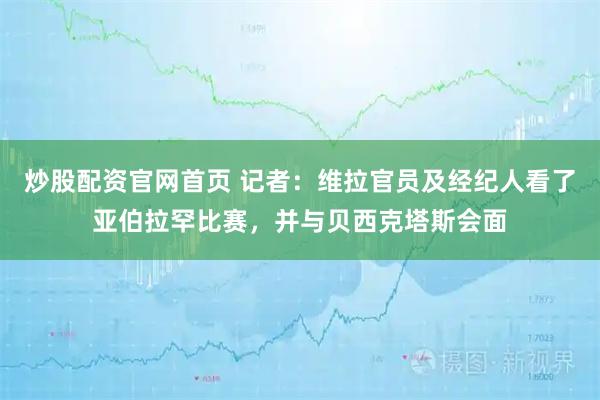 炒股配资官网首页 记者：维拉官员及经纪人看了亚伯拉罕比赛，并与贝西克塔斯会面