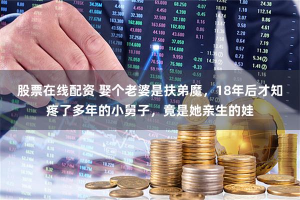 股票在线配资 娶个老婆是扶弟魔，18年后才知疼了多年的小舅子，竟是她亲生的娃