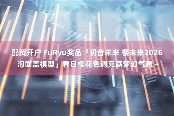 配资开户 FuRyu奖品「初音未来 樱未来2026 泡面盖模型」春日樱花色调充满梦幻气息～