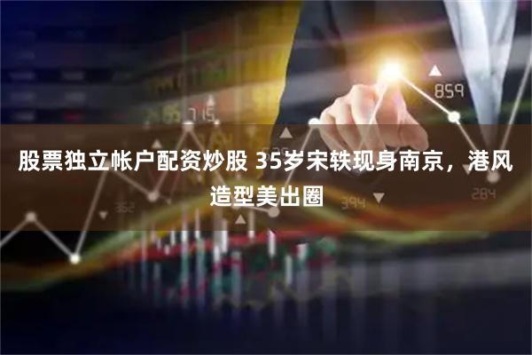 股票独立帐户配资炒股 35岁宋轶现身南京，港风造型美出圈
