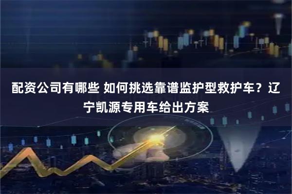 配资公司有哪些 如何挑选靠谱监护型救护车？辽宁凯源专用车给出方案