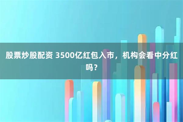 股票炒股配资 3500亿红包入市，机构会看中分红吗？