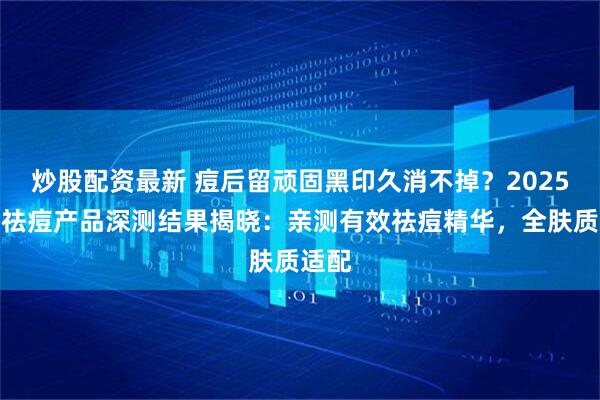炒股配资最新 痘后留顽固黑印久消不掉？2025权威祛痘产品深测结果揭晓：亲测有效祛痘精华，全肤质适配