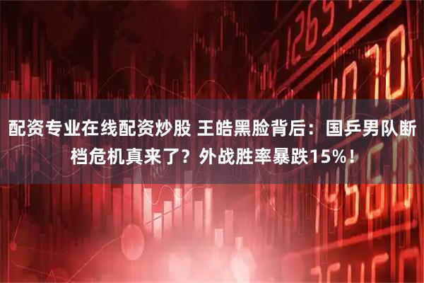 配资专业在线配资炒股 王皓黑脸背后：国乒男队断档危机真来了？外战胜率暴跌15%！