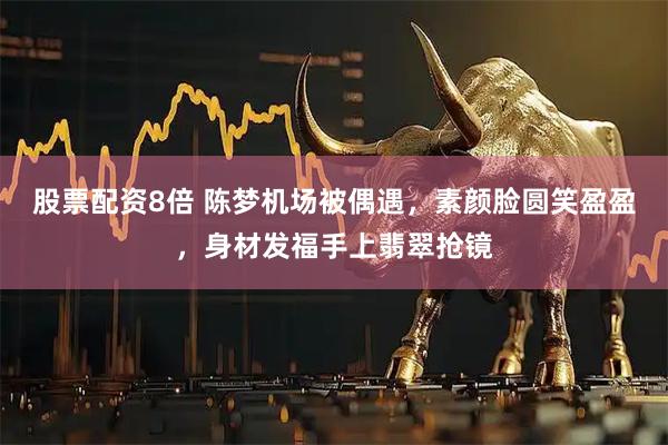 股票配资8倍 陈梦机场被偶遇，素颜脸圆笑盈盈，身材发福手上翡翠抢镜