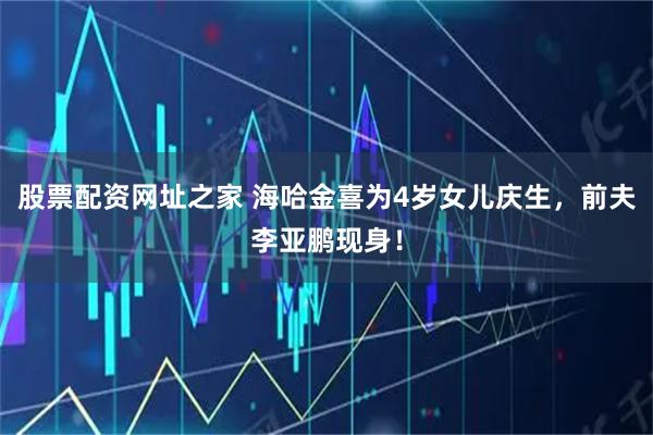 股票配资网址之家 海哈金喜为4岁女儿庆生，前夫李亚鹏现身！