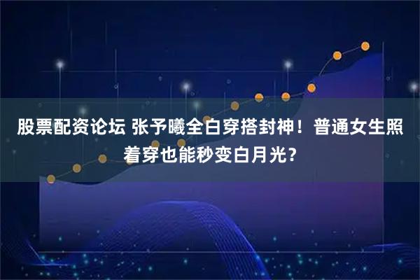 股票配资论坛 张予曦全白穿搭封神！普通女生照着穿也能秒变白月光？