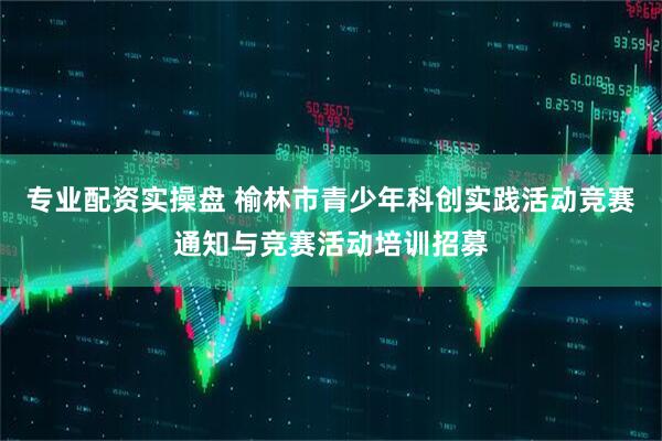 专业配资实操盘 榆林市青少年科创实践活动竞赛通知与竞赛活动培训招募