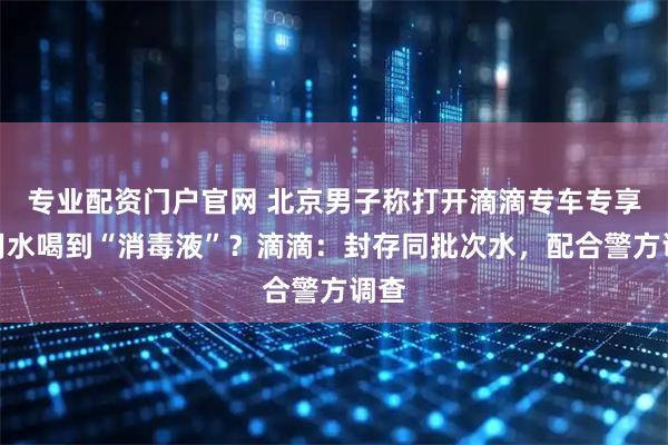 专业配资门户官网 北京男子称打开滴滴专车专享饮用水喝到“消毒液”？滴滴：封存同批次水，配合警方调查